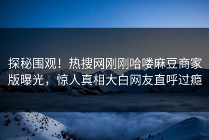 探秘围观！热搜网刚刚哈喽麻豆商家版曝光，惊人真相大白网友直呼过瘾