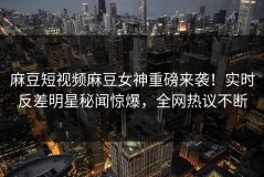 麻豆短视频麻豆女神重磅来袭！实时反差明星秘闻惊爆，全网热议不断