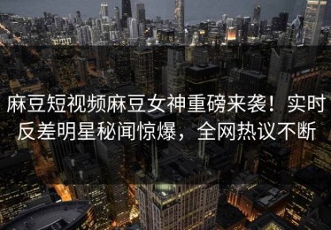 麻豆短视频麻豆女神重磅来袭！实时反差明星秘闻惊爆，全网热议不断