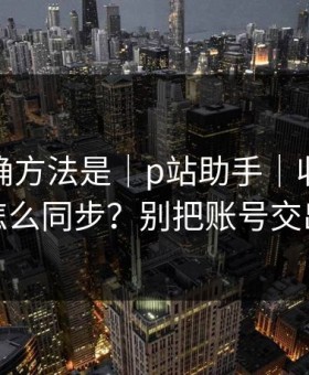 原来正确方法是｜p站助手｜收藏与关注怎么同步？别把账号交出去