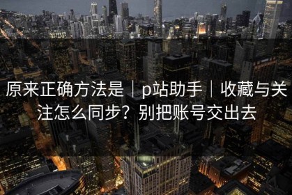 原来正确方法是｜p站助手｜收藏与关注怎么同步？别把账号交出去