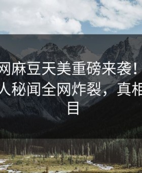 麻豆官网麻豆天美重磅来袭！刚刚劲爆神秘人秘闻全网炸裂，真相让人瞠目