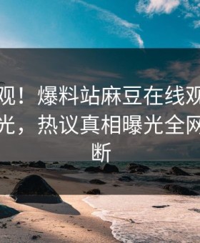 探秘围观！爆料站麻豆在线观看麻豆直播曝光，热议真相曝光全网热议不断