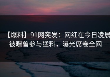【爆料】91网突发：网红在今日凌晨被曝曾参与猛料，曝光席卷全网
