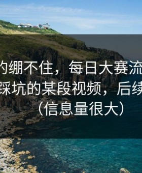 今晚真的绷不住，每日大赛流量起飞：最容易踩坑的某段视频，后续太刺激（信息量很大）
