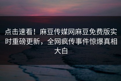 点击速看！麻豆传媒网麻豆免费版实时重磅更新，全网疯传事件惊爆真相大白