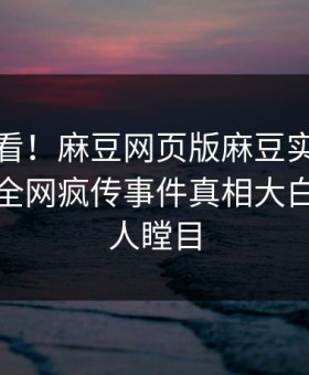 点击速看！麻豆网页版麻豆实时重磅更新，全网疯传事件真相大白真相让人瞠目