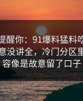 别说没提醒你：91爆料猛料吃瓜这次像是故意没讲全，冷门分区里那段内容像是故意留了口子