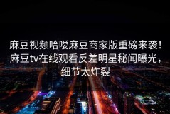 麻豆视频哈喽麻豆商家版重磅来袭！麻豆tv在线观看反差明星秘闻曝光，细节太炸裂