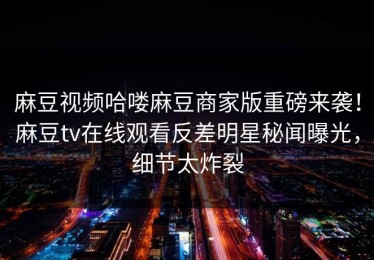 麻豆视频哈喽麻豆商家版重磅来袭！麻豆tv在线观看反差明星秘闻曝光，细节太炸裂