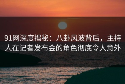 91网深度揭秘：八卦风波背后，主持人在记者发布会的角色彻底令人意外