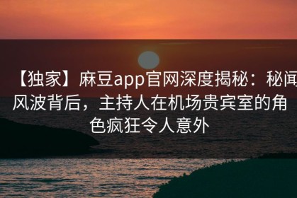【独家】麻豆app官网深度揭秘：秘闻风波背后，主持人在机场贵宾室的角色疯狂令人意外