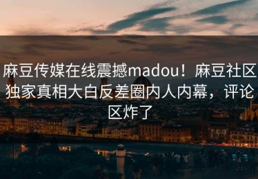 麻豆传媒在线震撼madou！麻豆社区独家真相大白反差圈内人内幕，评论区炸了