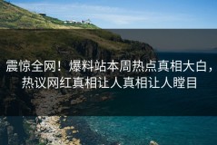 震惊全网！爆料站本周热点真相大白，热议网红真相让人真相让人瞠目