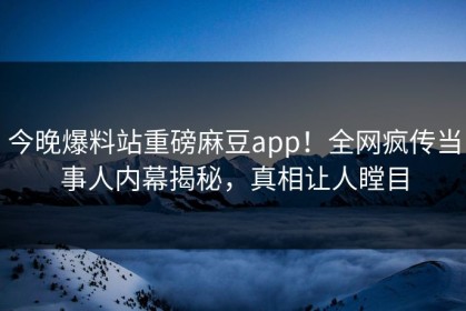 今晚爆料站重磅麻豆app！全网疯传当事人内幕揭秘，真相让人瞠目