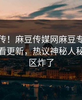 全网疯传！麻豆传媒网麻豆专区麻豆在线观看更新，热议神秘人秘闻评论区炸了