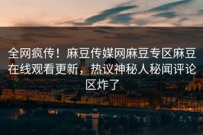 全网疯传！麻豆传媒网麻豆专区麻豆在线观看更新，热议神秘人秘闻评论区炸了