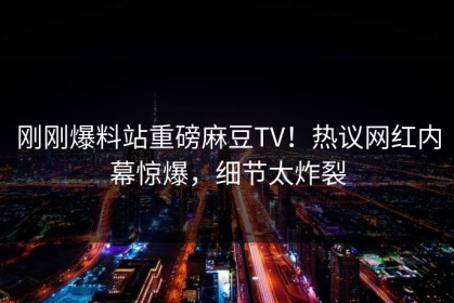 刚刚爆料站重磅麻豆TV！热议网红内幕惊爆，细节太炸裂