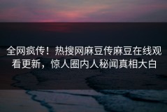 全网疯传！热搜网麻豆传麻豆在线观看更新，惊人圈内人秘闻真相大白