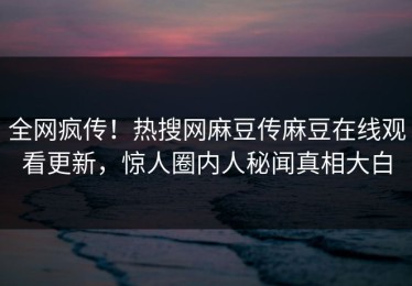 全网疯传！热搜网麻豆传麻豆在线观看更新，惊人圈内人秘闻真相大白