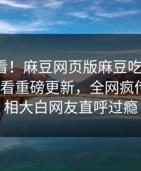 探秘速看！麻豆网页版麻豆吃瓜麻豆tv在线观看重磅更新，全网疯传事件真相大白网友直呼过瘾