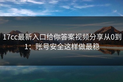 17cc最新入口给你答案视频分享从0到1：账号安全这样做最稳