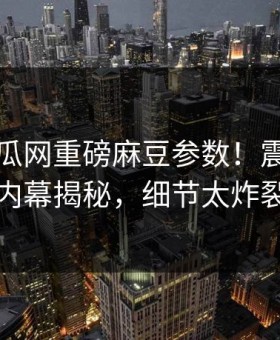 刚刚吃瓜网重磅麻豆参数！震撼明星内幕揭秘，细节太炸裂