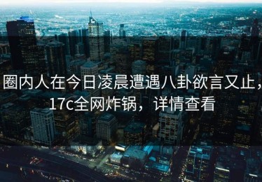 圈内人在今日凌晨遭遇八卦欲言又止，17c全网炸锅，详情查看