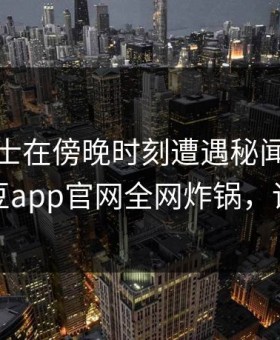 业内人士在傍晚时刻遭遇秘闻热议不止，麻豆app官网全网炸锅，详情查看