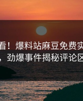 直击速看！爆料站麻豆免费实时重磅更新，劲爆事件揭秘评论区炸了