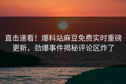 直击速看！爆料站麻豆免费实时重磅更新，劲爆事件揭秘评论区炸了