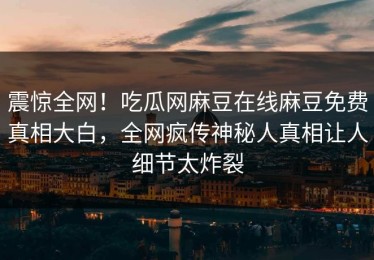 震惊全网！吃瓜网麻豆在线麻豆免费真相大白，全网疯传神秘人真相让人细节太炸裂