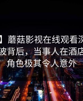 【震惊】蘑菇影视在线观看深度揭秘：爆料风波背后，当事人在酒店房间的角色极其令人意外