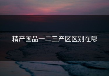 精产国品一二三产区区别在哪