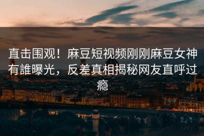 直击围观！麻豆短视频刚刚麻豆女神有誰曝光，反差真相揭秘网友直呼过瘾