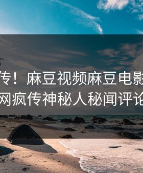 全网疯传！麻豆视频麻豆电影刚刚更新，全网疯传神秘人秘闻评论区炸了