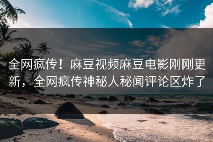 全网疯传！麻豆视频麻豆电影刚刚更新，全网疯传神秘人秘闻评论区炸了