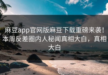 麻豆app官网版麻豆下载重磅来袭！本周反差圈内人秘闻真相大白，真相大白