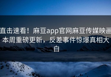 直击速看！麻豆app官网麻豆传媒映画本周重磅更新，反差事件惊爆真相大白