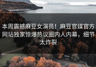 本周震撼麻豆女演员！麻豆官媒官方网站独家惊爆热议圈内人内幕，细节太炸裂