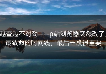 越查越不对劲——p站浏览器突然改了，最致命的时间线，最后一段很重要