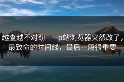 越查越不对劲——p站浏览器突然改了，最致命的时间线，最后一段很重要