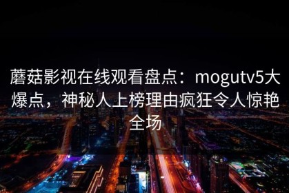 蘑菇影视在线观看盘点：mogutv5大爆点，神秘人上榜理由疯狂令人惊艳全场