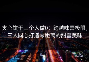 夹心饼干三个人做0：跨越味蕾极限，三人同心打造零距离的甜蜜美味