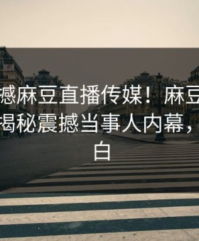 实时震撼麻豆直播传媒！麻豆网页网站独家揭秘震撼当事人内幕，真相大白