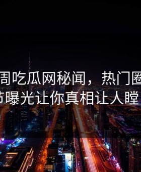 网曝本周吃瓜网秘闻，热门圈内人细节曝光让你真相让人瞠目
