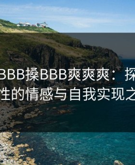 少妇性BBB搡BBB爽爽爽：探索现代女性的情感与自我实现之旅