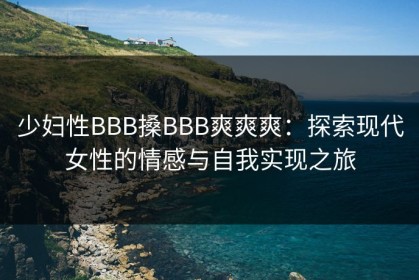少妇性BBB搡BBB爽爽爽：探索现代女性的情感与自我实现之旅