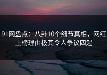 91网盘点：八卦10个细节真相，网红上榜理由极其令人争议四起