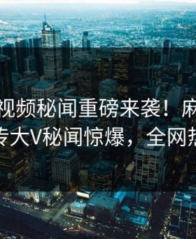 麻豆短视频秘闻重磅来袭！麻豆在线全网疯传大V秘闻惊爆，全网热议不断